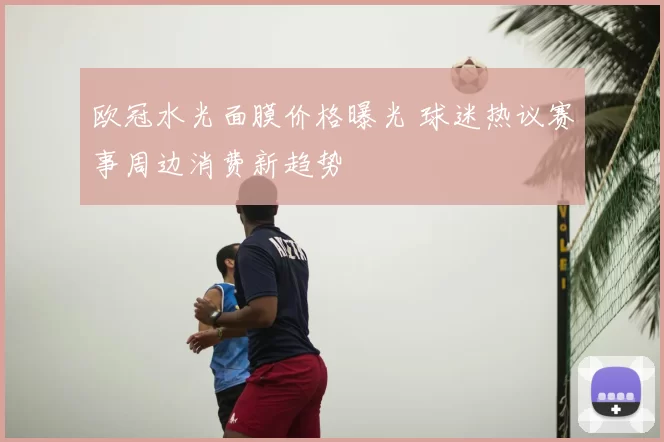欧冠水光面膜价格曝光 球迷热议赛事周边消费新趋势