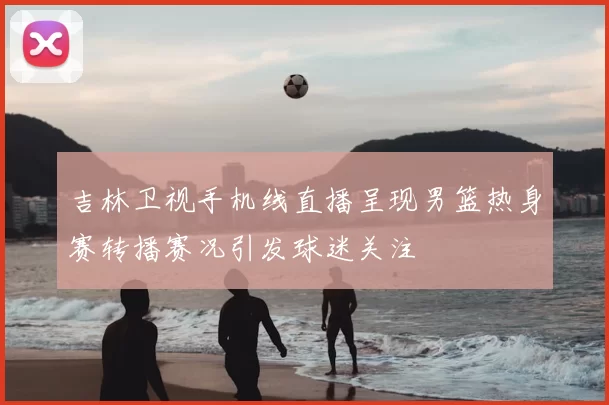 吉林卫视手机线直播呈现男篮热身赛转播赛况引发球迷关注