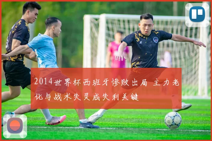 2014世界杯西班牙惨败出局 主力老化与战术失灵成失利关键