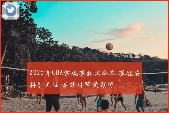2025年CBA常规赛轮次公布 赛程安排引关注 后续对阵受期待