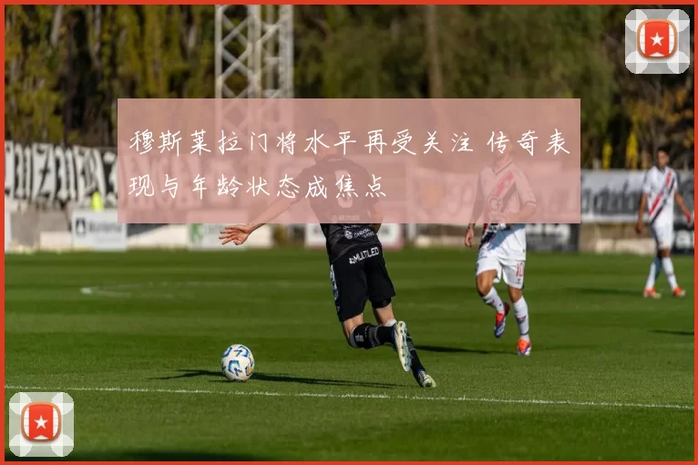 穆斯莱拉门将水平再受关注 传奇表现与年龄状态成焦点