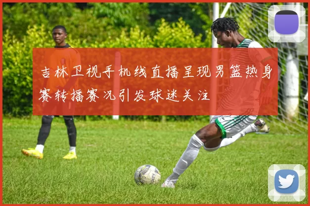 吉林卫视手机线直播呈现男篮热身赛转播赛况引发球迷关注