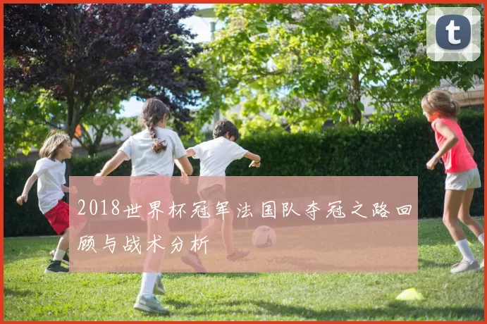 2018世界杯冠军法国队夺冠之路回顾与战术分析