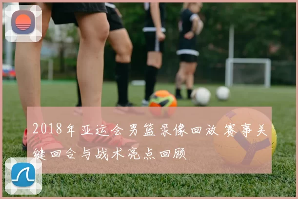 2018年亚运会男篮录像回放 赛事关键回合与战术亮点回顾