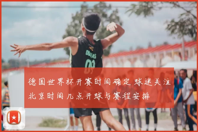 德国世界杯开赛时间确定 球迷关注北京时间几点开球与赛程安排