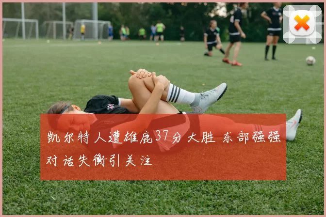 凯尔特人遭雄鹿37分大胜 东部强强对话失衡引关注