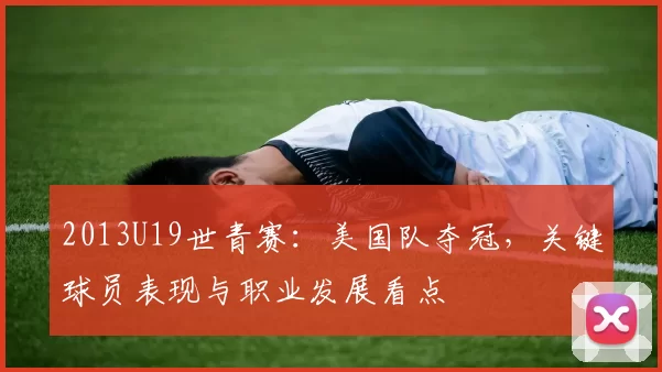 2013U19世青赛：美国队夺冠，关键球员表现与职业发展看点