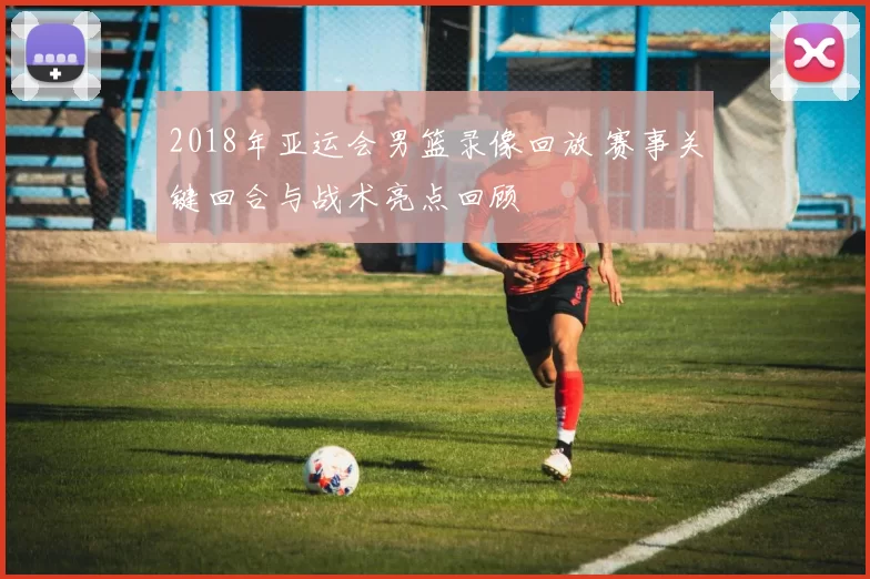 2018年亚运会男篮录像回放 赛事关键回合与战术亮点回顾