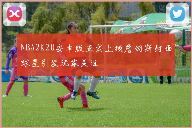 NBA2K20安卓版正式上线詹姆斯封面球星引发玩家关注