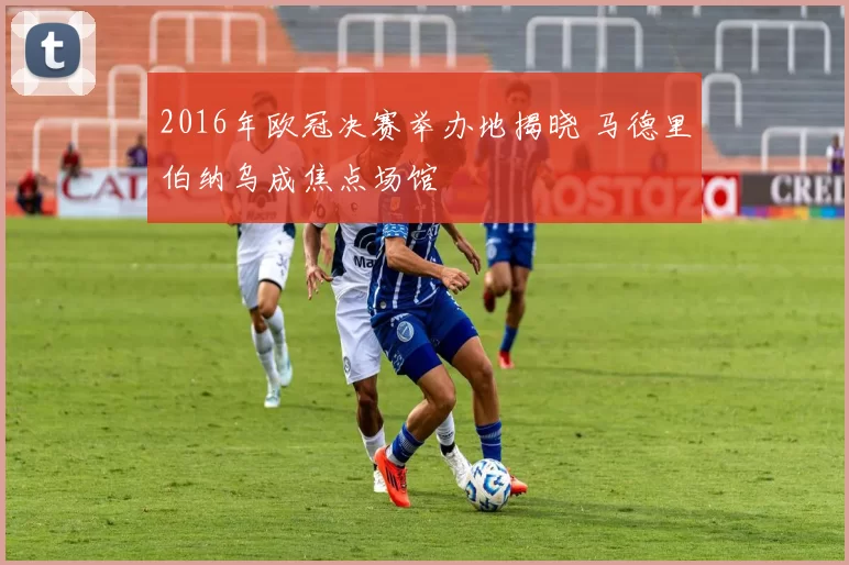 2016年欧冠决赛举办地揭晓 马德里伯纳乌成焦点场馆