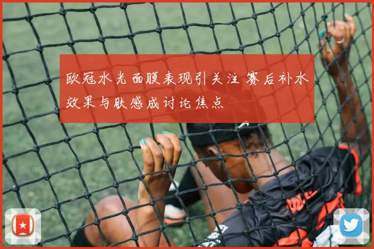 欧冠水光面膜表现引关注 赛后补水效果与肤感成讨论焦点