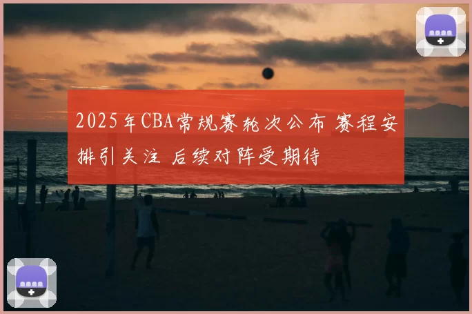 2025年CBA常规赛轮次公布 赛程安排引关注 后续对阵受期待