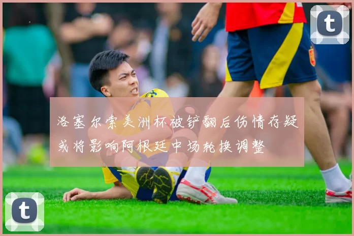 洛塞尔索美洲杯被铲翻后伤情存疑或将影响阿根廷中场轮换调整