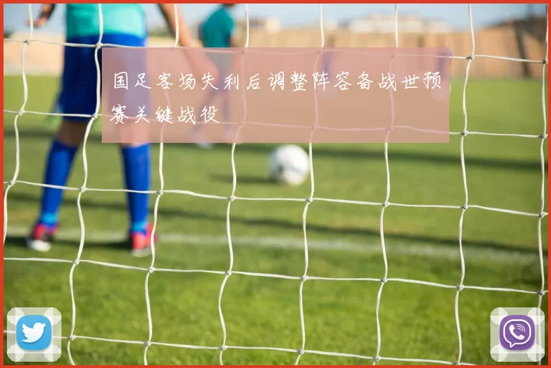 国足客场失利后调整阵容备战世预赛关键战役