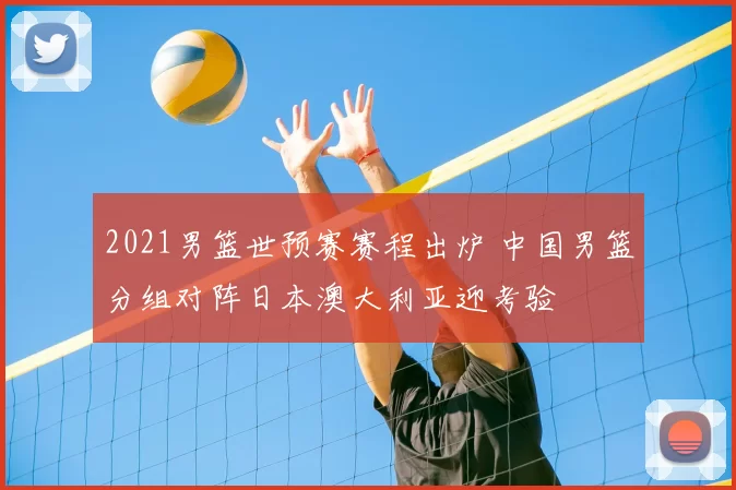 2021男篮世预赛赛程出炉 中国男篮分组对阵日本澳大利亚迎考验