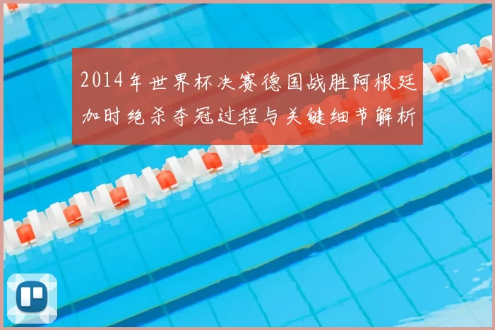 2014年世界杯决赛德国战胜阿根廷加时绝杀夺冠过程与关键细节解析