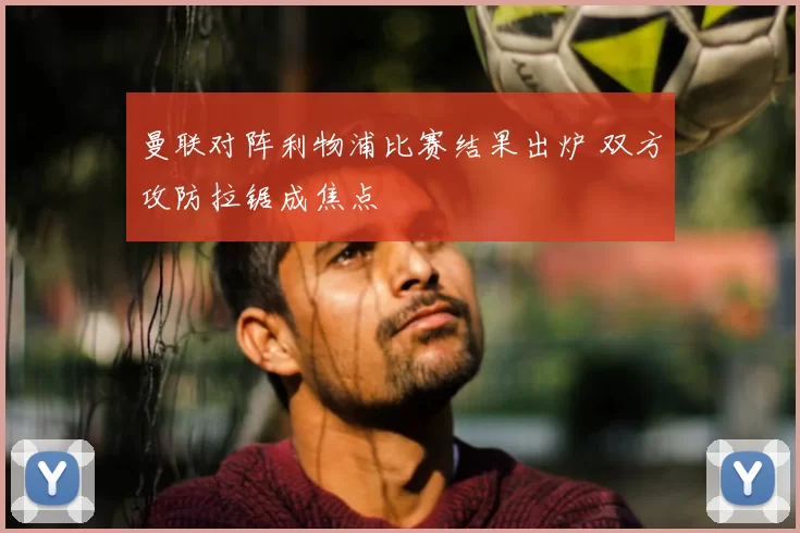 曼联对阵利物浦比赛结果出炉 双方攻防拉锯成焦点