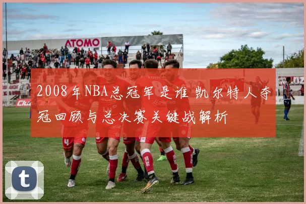 2008年NBA总冠军是谁 凯尔特人夺冠回顾与总决赛关键战解析
