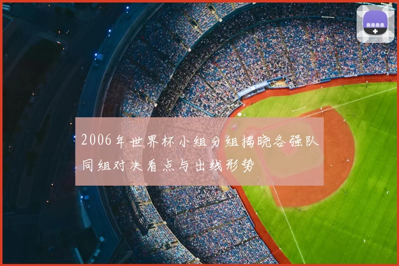 2006年世界杯小组分组揭晓各强队同组对决看点与出线形势