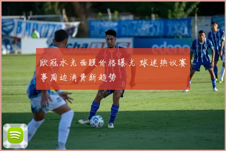 欧冠水光面膜价格曝光 球迷热议赛事周边消费新趋势