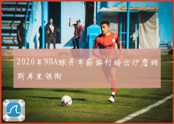 2020年NBA球员年薪排行榜出炉詹姆斯库里领衔