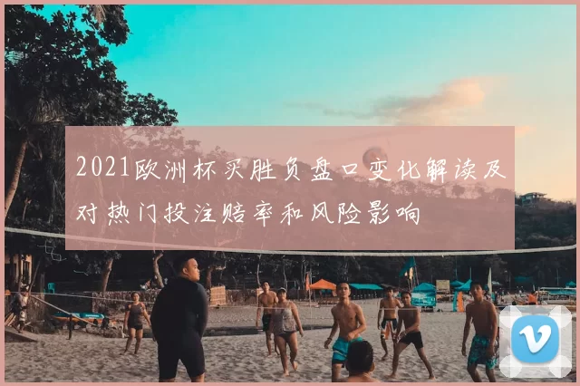 2021欧洲杯买胜负盘口变化解读及对热门投注赔率和风险影响