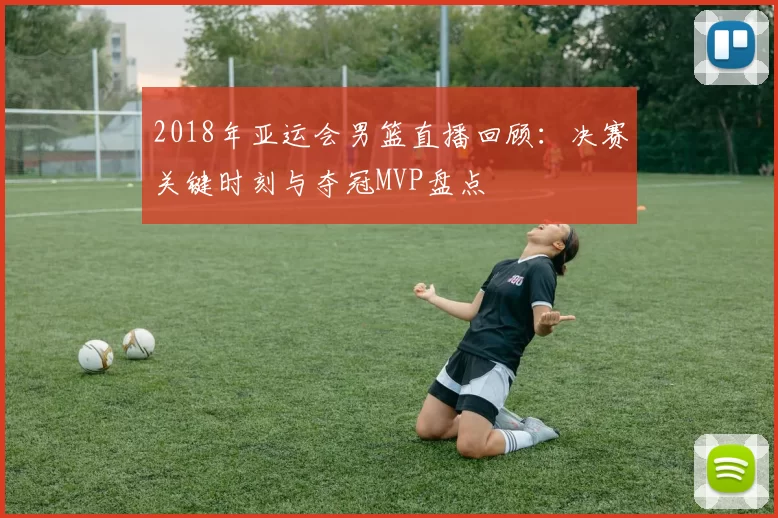 2018年亚运会男篮直播回顾：决赛关键时刻与夺冠MVP盘点