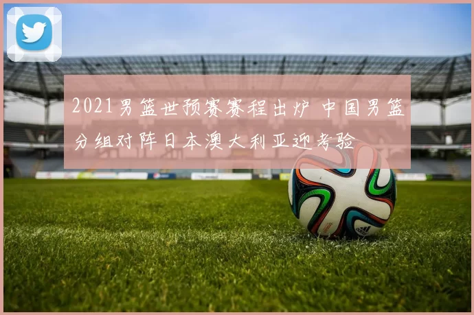 2021男篮世预赛赛程出炉 中国男篮分组对阵日本澳大利亚迎考验