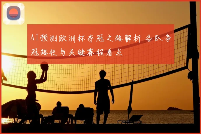 AI预测欧洲杯夺冠之路解析 各队争冠路径与关键赛程看点