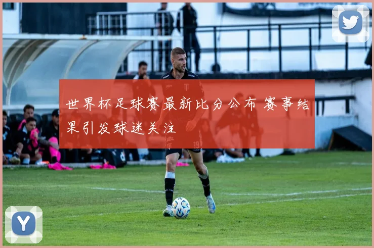 世界杯足球赛最新比分公布 赛事结果引发球迷关注