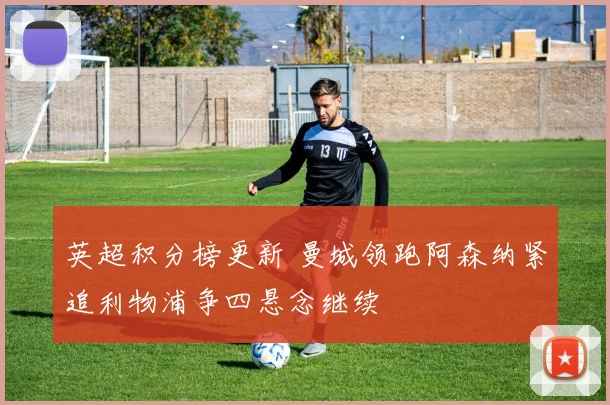 英超积分榜更新 曼城领跑阿森纳紧追利物浦争四悬念继续